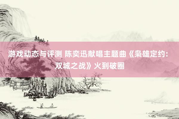 游戏动态与评测 陈奕迅献唱主题曲《枭雄定约: 双城之战》火到破圈