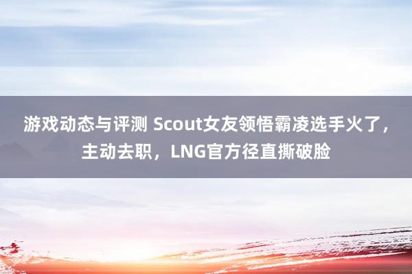 游戏动态与评测 Scout女友领悟霸凌选手火了，主动去职，LNG官方径直撕破脸