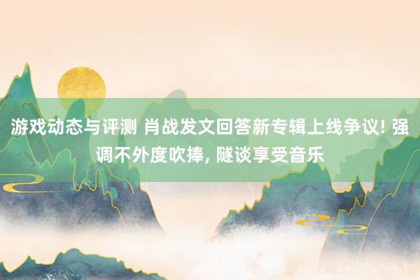 游戏动态与评测 肖战发文回答新专辑上线争议! 强调不外度吹捧, 隧谈享受音乐