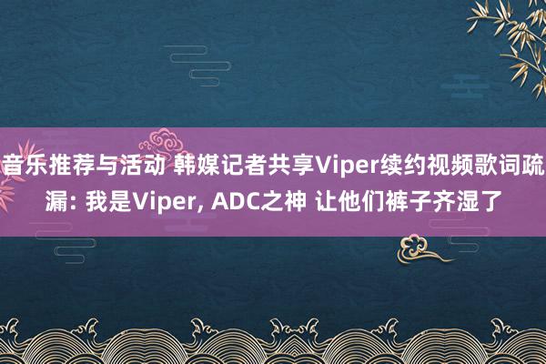 音乐推荐与活动 韩媒记者共享Viper续约视频歌词疏漏: 我是Viper, ADC之神 让他们裤子齐湿了