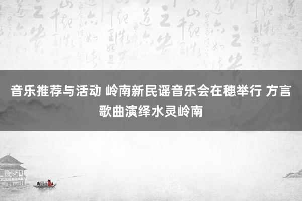 音乐推荐与活动 岭南新民谣音乐会在穗举行 方言歌曲演绎水灵岭南