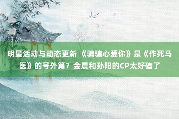 明星活动与动态更新 《骗骗心爱你》是《作死马医》的号外篇？金晨和孙阳的CP太好磕了