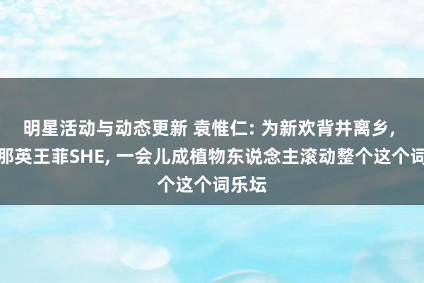 明星活动与动态更新 袁惟仁: 为新欢背井离乡, 捧红那英王菲SHE, 一会儿成植物东说念主滚动整个这个词乐坛