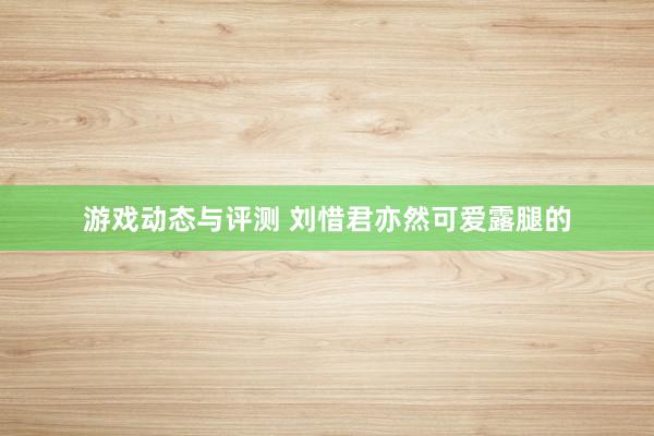 游戏动态与评测 刘惜君亦然可爱露腿的