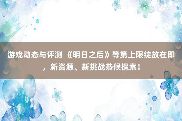 游戏动态与评测 《明日之后》等第上限绽放在即，新资源、新挑战恭候探索！