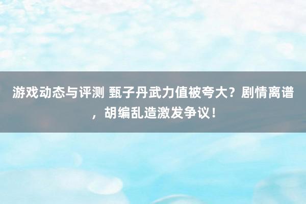 游戏动态与评测 甄子丹武力值被夸大？剧情离谱，胡编乱造激发争议！