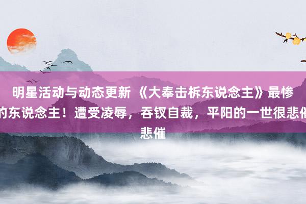 明星活动与动态更新 《大奉击柝东说念主》最惨的东说念主！遭受凌辱，吞钗自裁，平阳的一世很悲催