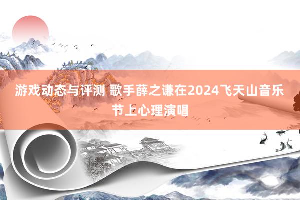 游戏动态与评测 歌手薛之谦在2024飞天山音乐节上心理演唱