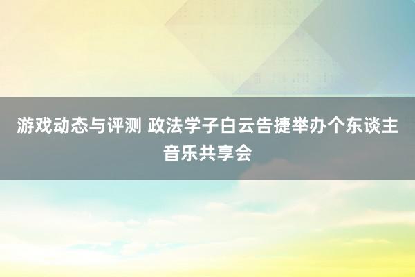 游戏动态与评测 政法学子白云告捷举办个东谈主音乐共享会