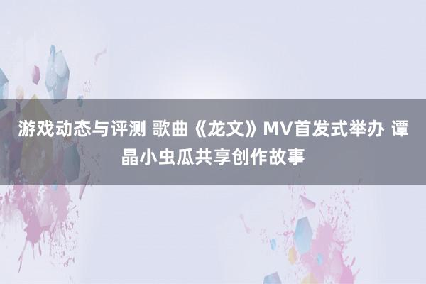 游戏动态与评测 歌曲《龙文》MV首发式举办 谭晶小虫瓜共享创作故事