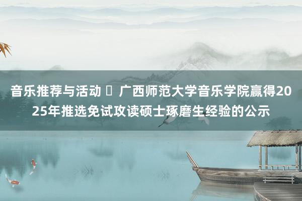 音乐推荐与活动 ​广西师范大学音乐学院赢得2025年推选免试攻读硕士琢磨生经验的公示