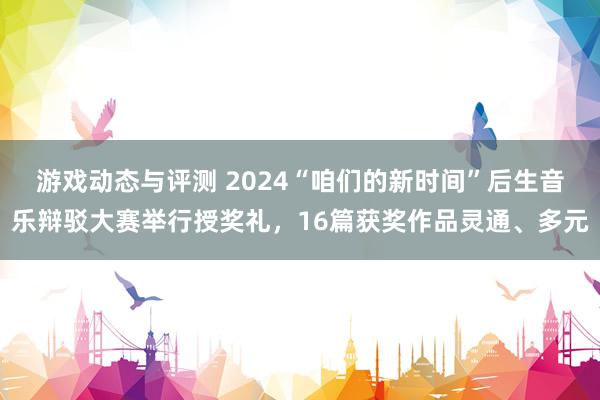 游戏动态与评测 2024“咱们的新时间”后生音乐辩驳大赛举行授奖礼，16篇获奖作品灵通、多元