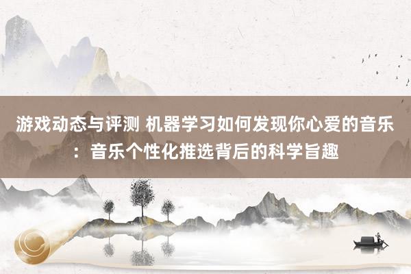 游戏动态与评测 机器学习如何发现你心爱的音乐：音乐个性化推选背后的科学旨趣