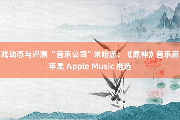 游戏动态与评测 “音乐公司”米哈游：《原神》音乐赢得苹果 Apple Music 推选