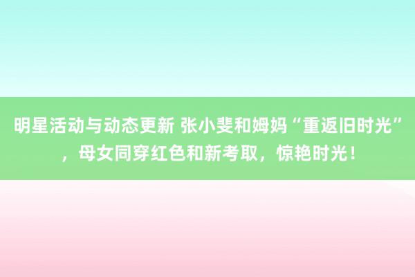 明星活动与动态更新 张小斐和姆妈“重返旧时光”，母女同穿红色和新考取，惊艳时光！