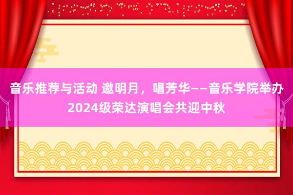 音乐推荐与活动 邀明月，唱芳华——音乐学院举办2024级荣达演唱会共迎中秋