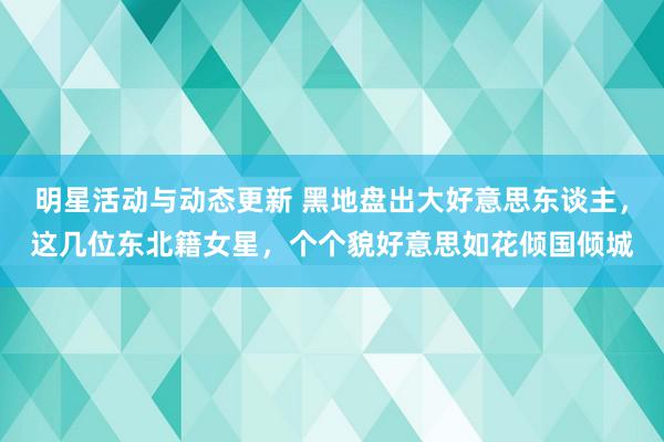 明星活动与动态更新 黑地盘出大好意思东谈主，这几位东北籍女星，个个貌好意思如花倾国倾城