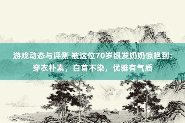 游戏动态与评测 被这位70岁银发奶奶惊艳到：穿衣朴素，白首不染，优雅有气质