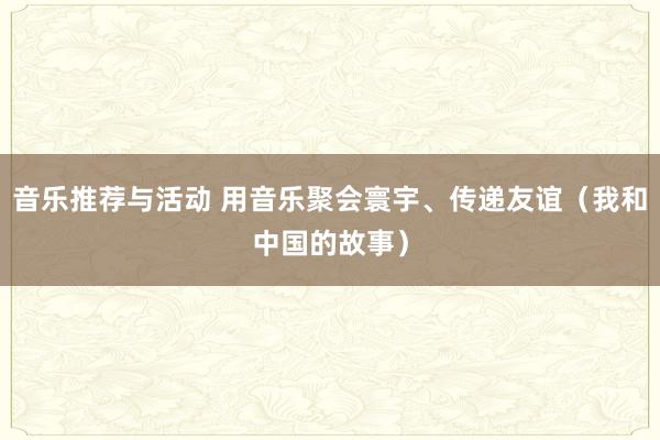 音乐推荐与活动 用音乐聚会寰宇、传递友谊（我和中国的故事）