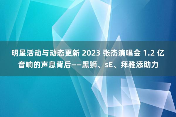 明星活动与动态更新 2023 张杰演唱会 1.2 亿音响的声息背后——黑狮、sE、拜雅添助力