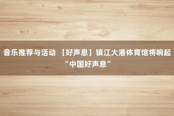 音乐推荐与活动 【好声息】镇江大港体育馆将响起“中国好声息”