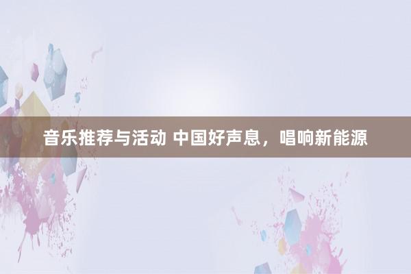 音乐推荐与活动 中国好声息，唱响新能源