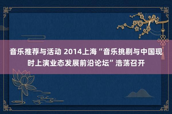 音乐推荐与活动 2014上海“音乐挑剔与中国现时上演业态发展前沿论坛”浩荡召开