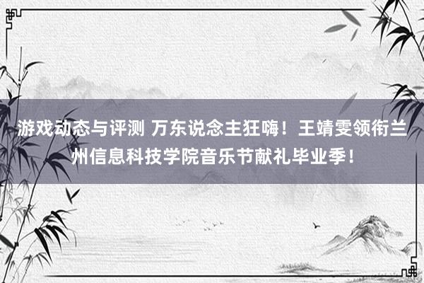 游戏动态与评测 万东说念主狂嗨！王靖雯领衔兰州信息科技学院音乐节献礼毕业季！