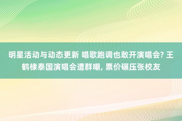 明星活动与动态更新 唱歌跑调也敢开演唱会? 王鹤棣泰国演唱会遭群嘲, 票价碾压张校友