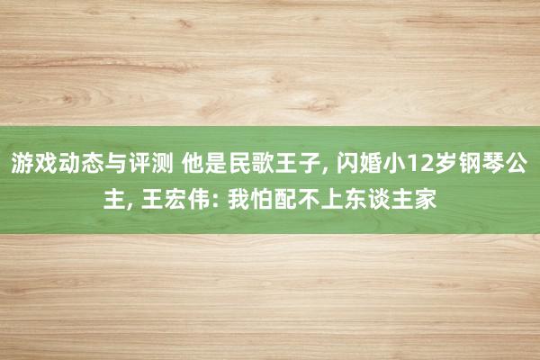 游戏动态与评测 他是民歌王子, 闪婚小12岁钢琴公主, 王宏伟: 我怕配不上东谈主家