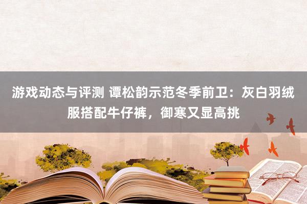 游戏动态与评测 谭松韵示范冬季前卫：灰白羽绒服搭配牛仔裤，御寒又显高挑