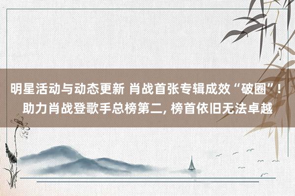 明星活动与动态更新 肖战首张专辑成效“破圈”! 助力肖战登歌手总榜第二, 榜首依旧无法卓越