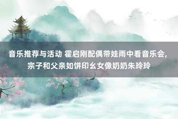 音乐推荐与活动 霍启刚配偶带娃雨中看音乐会, 宗子和父亲如饼印幺女像奶奶朱玲玲