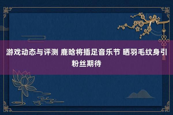 游戏动态与评测 鹿晗将插足音乐节 晒羽毛纹身引粉丝期待