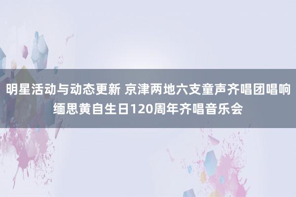 明星活动与动态更新 京津两地六支童声齐唱团唱响缅思黄自生日120周年齐唱音乐会