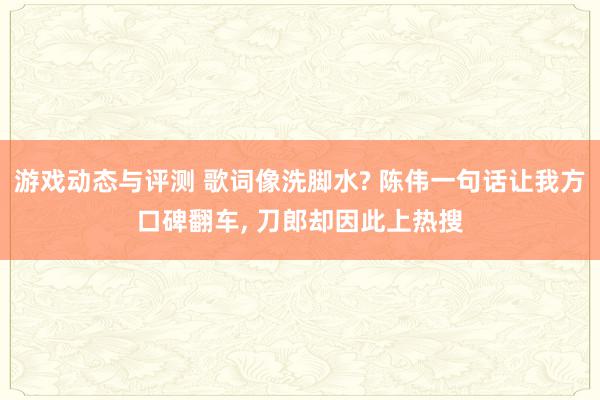 游戏动态与评测 歌词像洗脚水? 陈伟一句话让我方口碑翻车, 刀郎却因此上热搜