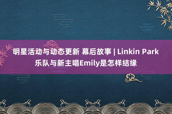 明星活动与动态更新 幕后故事 | Linkin Park乐队与新主唱Emily是怎样结缘