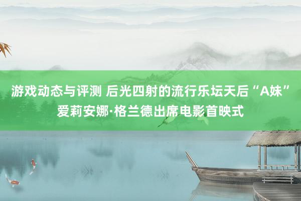 游戏动态与评测 后光四射的流行乐坛天后“A妹”爱莉安娜·格兰德出席电影首映式