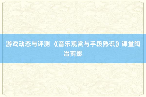 游戏动态与评测 《音乐观赏与手段熟识》课堂陶冶剪影