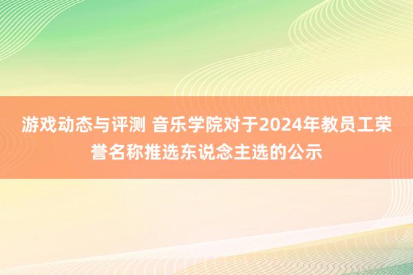 游戏动态与评测 音乐学院对于2024年教员工荣誉名称推选东说念主选的公示