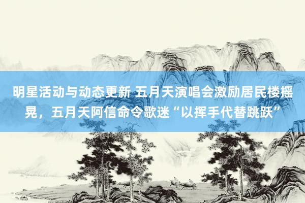 明星活动与动态更新 五月天演唱会激励居民楼摇晃，五月天阿信命令歌迷“以挥手代替跳跃”