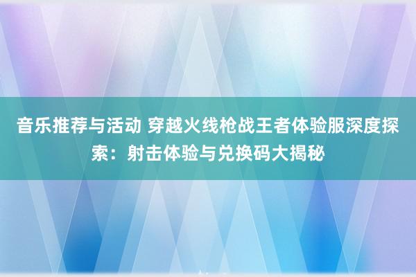 音乐推荐与活动 穿越火线枪战王者体验服深度探索：射击体验与兑换码大揭秘