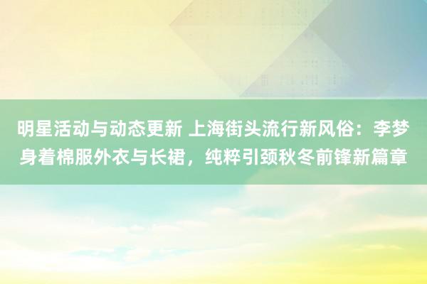 明星活动与动态更新 上海街头流行新风俗：李梦身着棉服外衣与长裙，纯粹引颈秋冬前锋新篇章