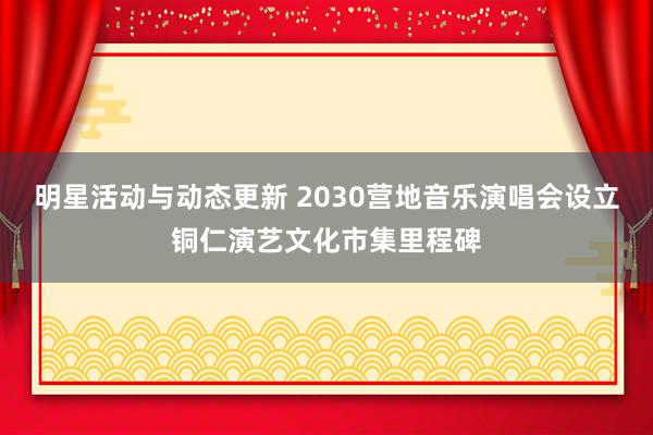 明星活动与动态更新 2030营地音乐演唱会设立铜仁演艺文化市集里程碑