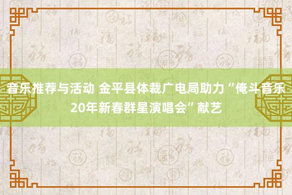 音乐推荐与活动 金平县体裁广电局助力“俺斗音乐20年新春群星演唱会”献艺