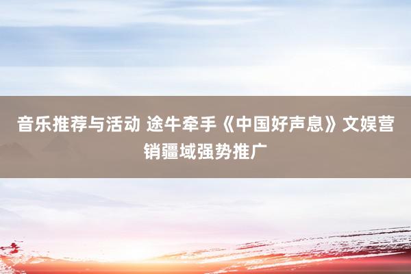 音乐推荐与活动 途牛牵手《中国好声息》文娱营销疆域强势推广