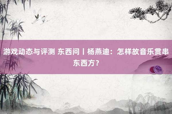 游戏动态与评测 东西问丨杨燕迪：怎样故音乐贯串东西方？