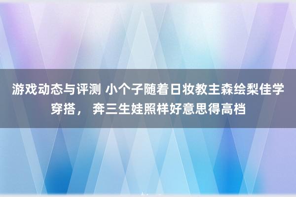 游戏动态与评测 小个子随着日妆教主森绘梨佳学穿搭， 奔三生娃照样好意思得高档