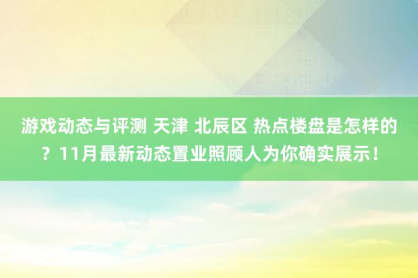 游戏动态与评测 天津 北辰区 热点楼盘是怎样的？11月最新动态置业照顾人为你确实展示！