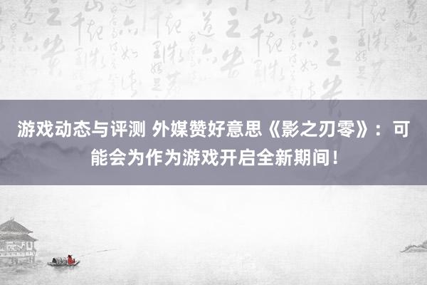 游戏动态与评测 外媒赞好意思《影之刃零》：可能会为作为游戏开启全新期间！